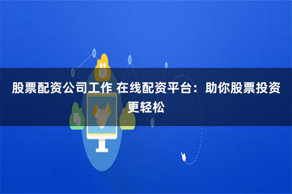 股票配资公司工作 在线配资平台：助你股票投资更轻松