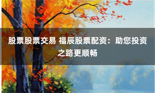 股票股票交易 福辰股票配资：助您投资之路更顺畅