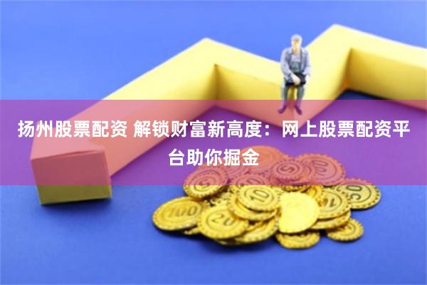 扬州股票配资 解锁财富新高度：网上股票配资平台助你掘金