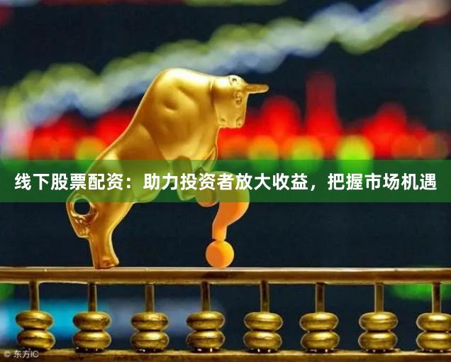 线下股票配资：助力投资者放大收益，把握市场机遇