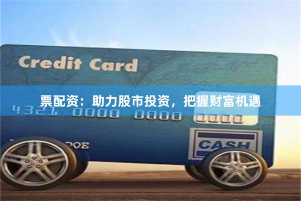 票配资：助力股市投资，把握财富机遇