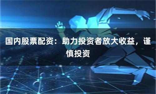 国内股票配资：助力投资者放大收益，谨慎投资