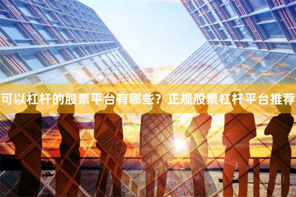可以杠杆的股票平台有哪些？正规股票杠杆平台推荐