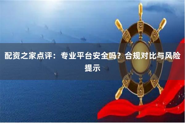 配资之家点评：专业平台安全吗？合规对比与风险提示