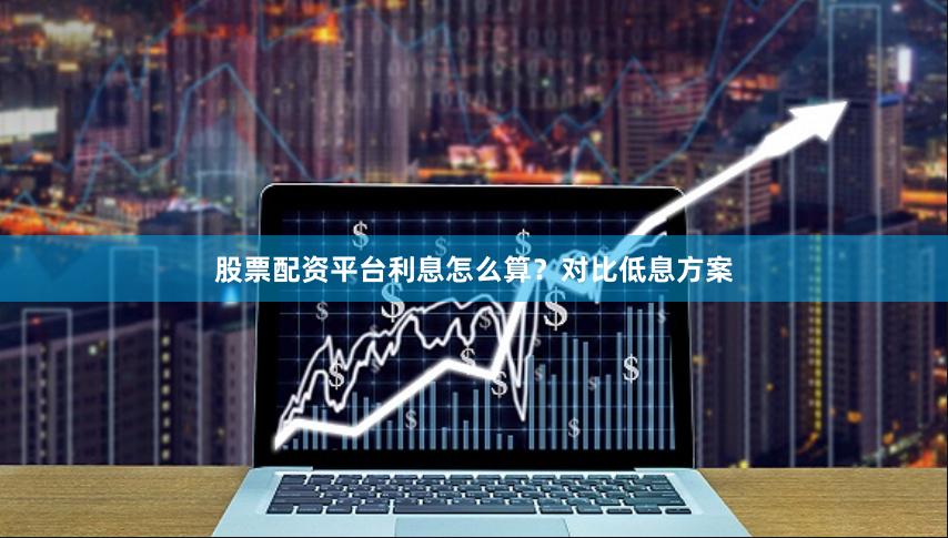 股票配资平台利息怎么算？对比低息方案